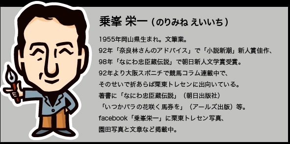 乗峯栄一（のりみねえいいち）1955年岡山県生まれ。文筆業。92年「奈良林さんのアドバイス」で「小説新潮」新人賞佳作、 98年「なにわ忠臣蔵伝説」で朝日新人文学賞受賞。92年より大阪スポニチで競馬コラム連載中で、そのせいで折あらば栗東トレセンに出向いている。 著書に「なにわ忠臣蔵伝説」（朝日出版社）「いつかバラの花咲く馬券を」（アールズ出版）等。facebook「乗峯栄一」に栗東トレセン写真、園田写真と文章など掲載中。