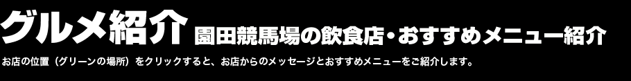 グルメ紹介　園田競馬場の飲食店・おすすめメニュー紹介　お店の位置（グリーンの場所）をクリックすると、お店からのメッセージとおすすめメニューをご紹介します。